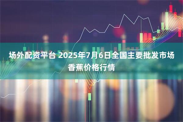 场外配资平台 2025年7月6日全国主要批发市场香蕉价格行情