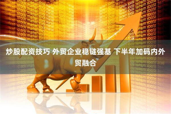 炒股配资技巧 外贸企业稳链强基 下半年加码内外贸融合