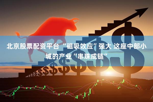 北京股票配资平台 “磁吸效应”强大 这座中部小城的产业“串珠成链”