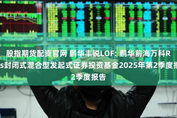 股指期货配资官网 鹏华丰锐LOF: 鹏华前海万科REITs封闭式混合型发起式证券投资基金2025年第2季度报告