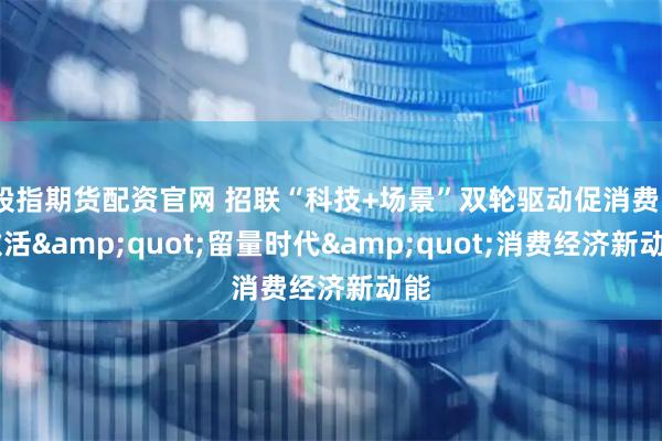 股指期货配资官网 招联“科技+场景”双轮驱动促消费   激活&quot;留量时代&quot;消费经济新动能
