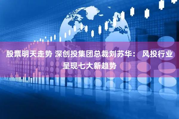 股票明天走势 深创投集团总裁刘苏华： 风投行业呈现七大新趋势