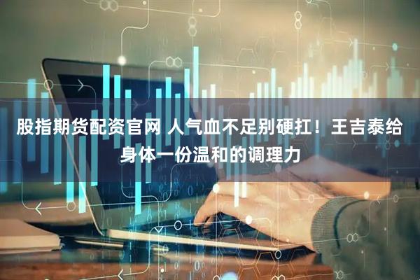 股指期货配资官网 人气血不足别硬扛！王吉泰给身体一份温和的调理力
