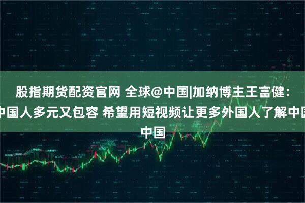 股指期货配资官网 全球@中国|加纳博主王富健:中国人多元又包容 希望用短视频让更多外国人了解中国
