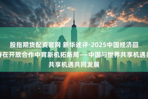 股指期货配资官网 新华述评·2025中国经济回眸|坚持在开放合作中育新机拓新局——中国与世界共享机遇共同发展