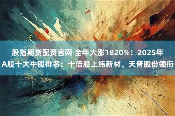 股指期货配资官网 全年大涨1820%！2025年A股十大牛股排名：十倍股上纬新材、天普股份领衔