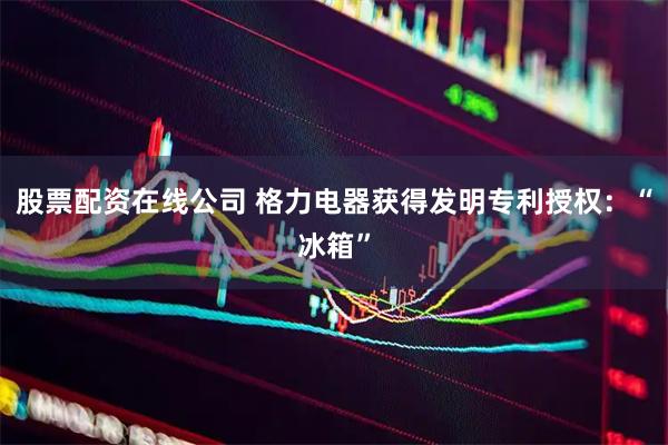 股票配资在线公司 格力电器获得发明专利授权：“冰箱”