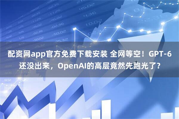 配资网app官方免费下载安装 全网等空！GPT-6还没出来，OpenAI的高层竟然先跑光了？