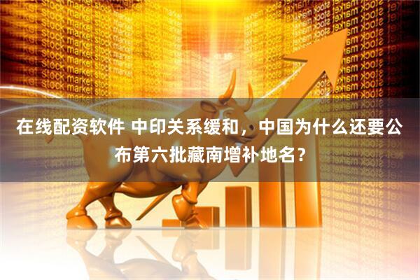 在线配资软件 中印关系缓和，中国为什么还要公布第六批藏南增补地名？