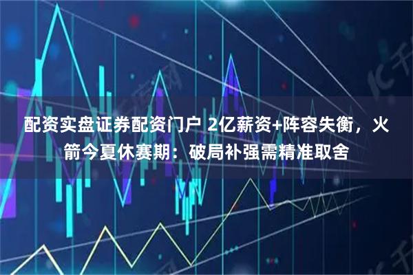配资实盘证券配资门户 2亿薪资+阵容失衡，火箭今夏休赛期：破局补强需精准取舍
