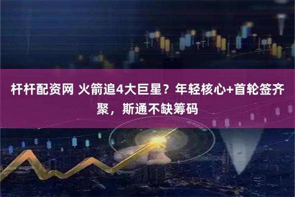 杆杆配资网 火箭追4大巨星？年轻核心+首轮签齐聚，斯通不缺筹码