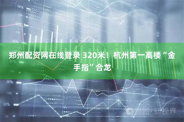 郑州配资网在线登录 320米！杭州第一高楼“金手指”合龙