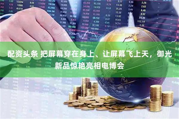 配资头条 把屏幕穿在身上、让屏幕飞上天，御光新品惊艳亮相电博会