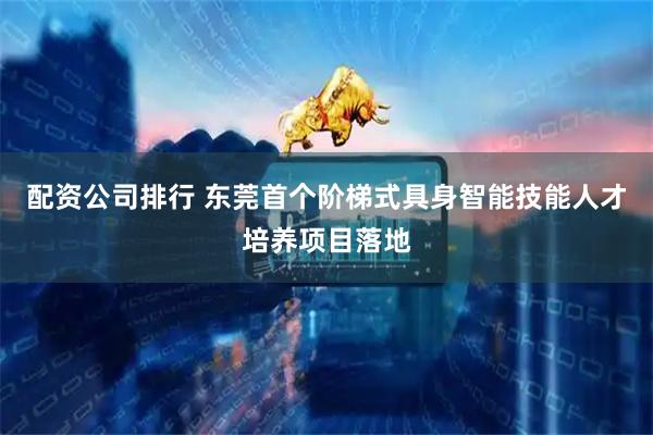 配资公司排行 东莞首个阶梯式具身智能技能人才培养项目落地