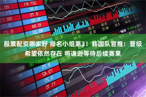 股票配资哪家好 排名小组第3！韩国队官推：晋级希望依然存在 将谦逊等待后续赛果