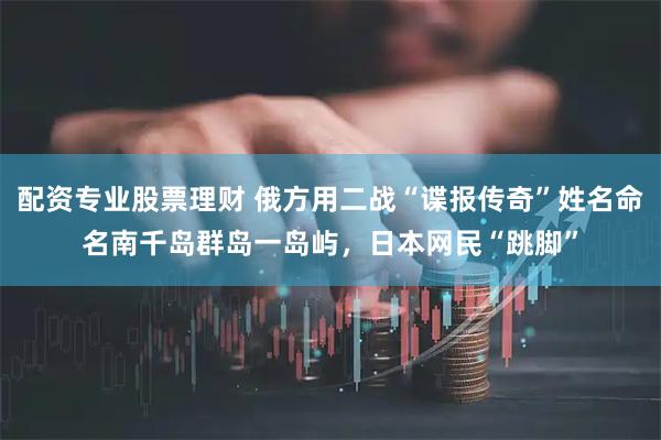 配资专业股票理财 俄方用二战“谍报传奇”姓名命名南千岛群岛一岛屿,日本网民“跳脚”