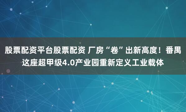 股票配资平台股票配资 厂房“卷”出新高度！番禺这座超甲级4.0产业园重新定义工业载体