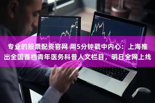 专业的股票配资官网 用5分钟戳中内心：上海推出全国首档青年医务科普人文栏目，明日全网上线