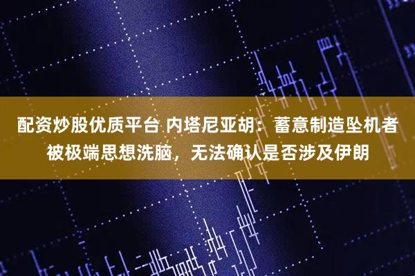配资炒股优质平台 内塔尼亚胡：蓄意制造坠机者被极端思想洗脑，无法确认是否涉及伊朗